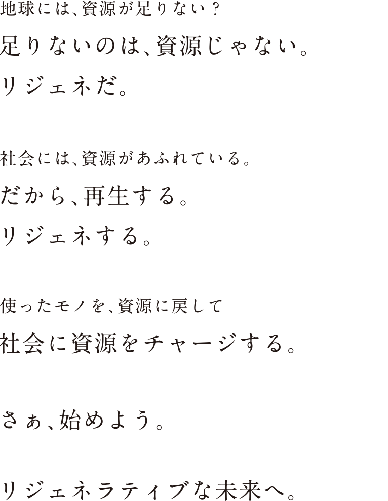 地球には、資源が足りない？足りないのは、資源じゃない。リジェネだ。 社会には、資源があふれている。 だから、再生する。リジェネする。 使ったモノを、資源に戻して社会に資源をチャージする。 さぁ、始めよう。 リジェネラティブな未来へ。